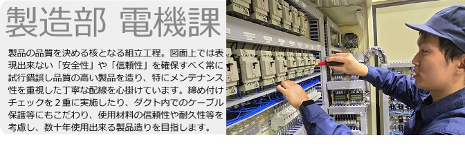 製造部　電機課　製品の品質を決める核となる組立工程。図面上では表現出来ない「安全性」や「信頼性」を確保すべく常に試行錯誤し品質の高い製品を造り、特にメンテナンス性を重視した丁寧な配線を心掛けています。締め付けチェックを2重に実施したり、ダクト内でのケーブル保護等にもこだわり、使用材料の信頼性や耐久性等を考慮し、数十年使用出来る製品造りを目指します。