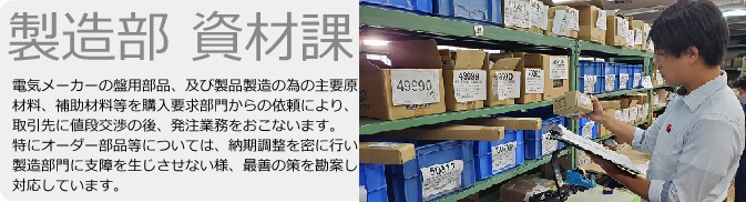 製造部　資材課　電気メーカーの盤用部品、及び製品製造の為の主要原材料、補助材料等を購入要求部門からの依頼により、取引先に値段交渉の後、発注業務をおこないます。特にオーダー部品等については、納期調整を密に行い製造部門に支障を生じさせない様、最善の策を勘案し対応しています。