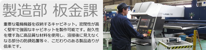 製造部　板金課　重要な電機機器を収納するキャビネット。密閉性が高く堅牢で強固なキャビネットを制作可能です。耐久性を増す為に高品質な材料を使用し、溶接後に見えなくなる部分の防錆処置等々、こだわりのある製品造りが信条です。