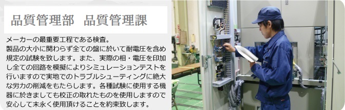 品質管理部　メーカーの最重要工程である検査。製品の大小に関わらず全ての盤に於いて耐電圧を含めた規定の試験を致します。また、実際の相・電圧を印加し全ての回路を模擬によりシミュレーションテストを行いますので実地でのトラブルシューティングに絶大な労力の削減をもたらします。各種試験に使用する機器に於きましても校正の取れたものを使用しますので安心して末永く使用頂けることを約束致します。