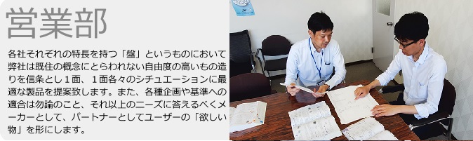 営業部　各社それぞれの特徴を持つ「盤」というものにおいて弊社は既往の概念にとらわれない自由度の高いもの造りを信条とし1面、1面各々のシチュエーションに最適な製品を提案致します。また、各種規格や基準への適合は勿論のこと、それ以上のニーズに答えるべくメーカーとして、パートナーとしてユーザーの「欲しい物」を形にします。