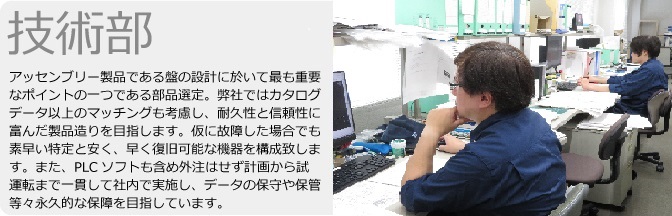 技術部　アッセンブリ―製品である盤の設計に於いて最も重要なポイントの一つである部品選定。弊社ではカタログデータ以上のマッチングも考慮し、耐久性と信頼性に富んだ製品造りを目指します。仮に故障した場合でも素早い特定と安く、早く復旧可能な機器を構成致します。また、PLCソフトも含め外注はせず計画から試運転まで一貫して社内で実施し、データの保守や保管等々永久的な補償を目指しています。